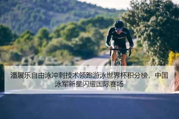 潘展乐自由泳冲刺技术领跑游泳世界杯积分榜，中国泳军新星闪耀国际赛场